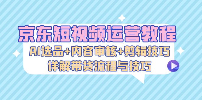 京东短视频运营教程：AI选品+内容审核+剪辑技巧，详解带货流程与技巧_天恒副业网