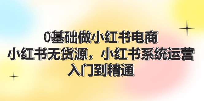 0基础做小红书电商，小红书无货源，小红书系统运营，入门到精通_天恒副业网