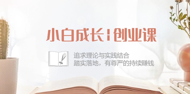 小白成长|创业课：追求理论与实践结合，踏实落地，有尊严的持续赚钱_天恒副业网