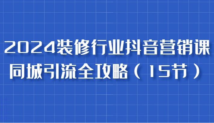 2024装修行业抖音营销课，同城引流全攻略，跟实战家学获客，成为数据驱动的营销专家-天恒学社