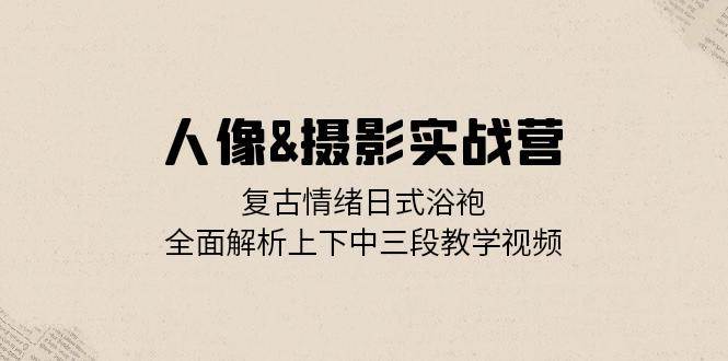 （13095期）人像&摄影实战营：复古情绪日式浴袍，全面解析上下中三段教学视频_天恒副业网