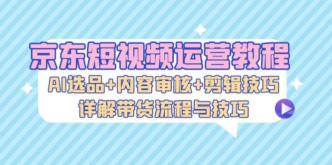 （13044期）京东短视频运营教程：AI选品+内容审核+剪辑技巧，详解带货流程与技巧_天恒副业网