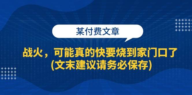 （13008期）某付费文章：战火，可能真的快要烧到家门口了(文末建议请务必保存)_天恒副业网