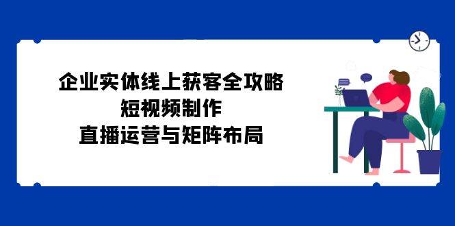 （12966期）企业实体线上获客全攻略：短视频制作、直播运营与矩阵布局_天恒副业网