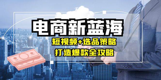 （12677期）商家必看电商新蓝海：短视频+选品策略，打造爆款全攻略，月入10w+_天恒副业网