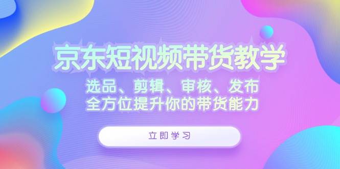 （12573期）京东短视频带货教学：选品、剪辑、审核、发布，全方位提升你的带货能力_天恒副业网