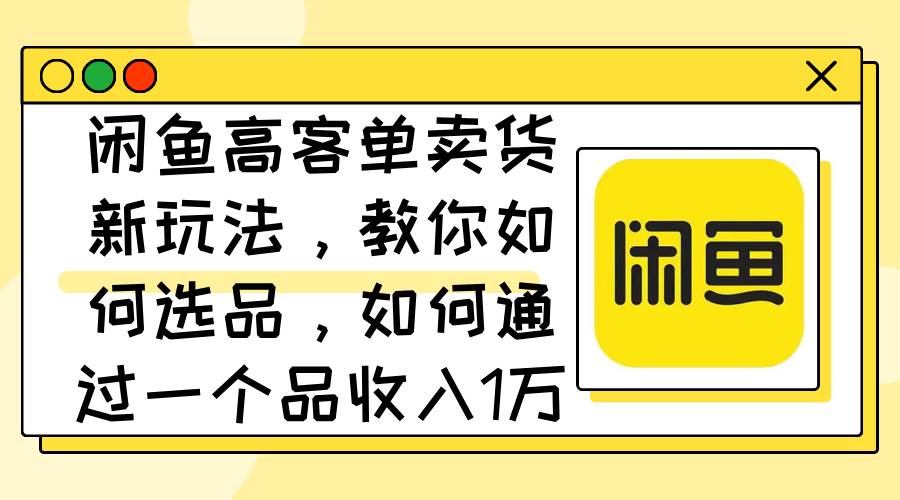 （12387期）闲鱼高客单卖货新玩法，教你如何选品，如何通过一个品收入1万+_天恒副业网