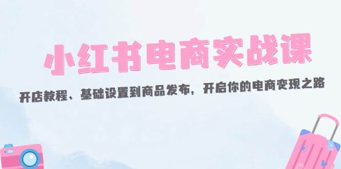 （12367期）小红书电商实战课：开店教程、基础设置到商品发布，开启你的电商变现之路_天恒副业网