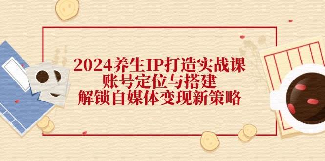 （12259期）2024养生IP打造实战课：账号定位与搭建，解锁自媒体变现新策略_天恒副业网