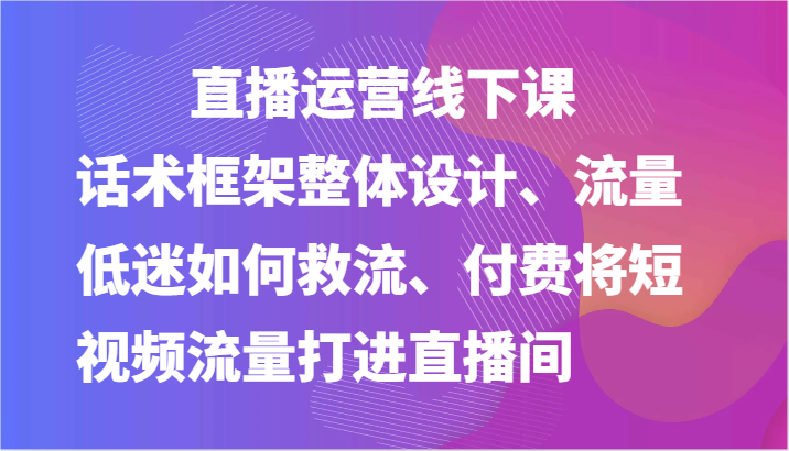 直播运营线下课-话术框架整体设计、流量低迷如何救流、付费将短视频流量打进直播间_天恒副业网