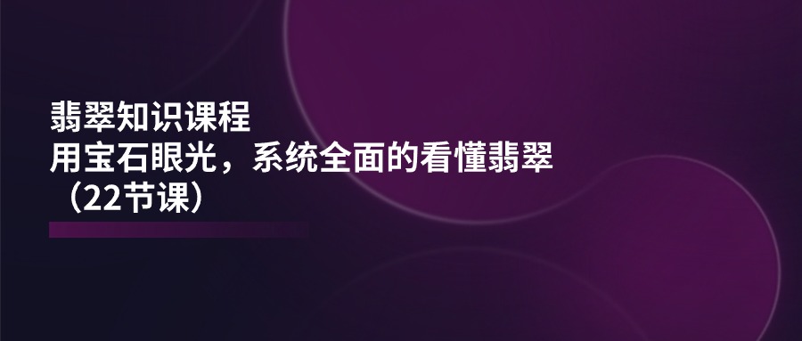 翡翠知识课程，用宝石眼光，系统全面的看懂翡翠（22节课）_天恒副业网