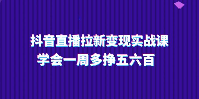 抖音直播拉新变现实操课，学会一周多挣五六百（15节课）_天恒副业网