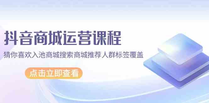 抖音商城运营课程，猜你喜欢入池商城搜索商城推荐人群标签覆盖（更新80节课）_天恒副业网