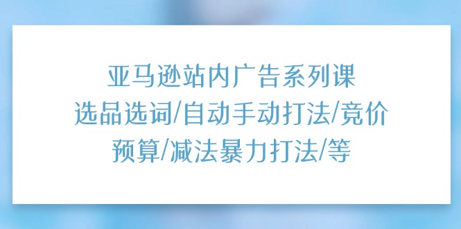 亚马逊站内广告系列课：选品选词/自动手动打法/竞价预算/减法暴力打法/等_天恒副业网