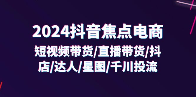 2024抖音焦点电商：短视频带货/直播带货/抖店/达人/星图/千川投流/32节课_天恒副业网