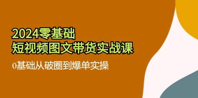 2024零基础短视频图文带货实战课：0基础从破圈到爆单实操（36节）_天恒副业网