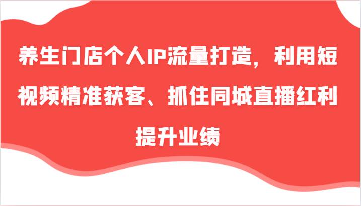 养生门店个人IP流量打造，利用短视频精准获客、抓住同城直播红利提升业绩（57节）_天恒副业网