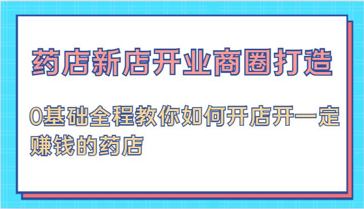 药店新店开业商圈打造-0基础全程教你如何开店开一定赚钱的药店_天恒副业网