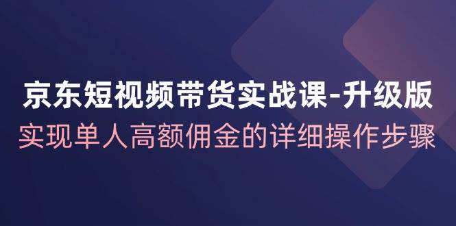 京东短视频带货实战课升级版，实现单人高额佣金的详细操作步骤_天恒副业网