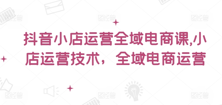 抖音小店运营全域电商课，​小店运营技术，全域电商运营_天恒副业网