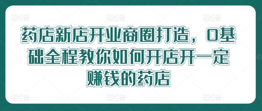 药店新店开业商圈打造，0基础全程教你如何开店开一定赚钱的药店_天恒副业网