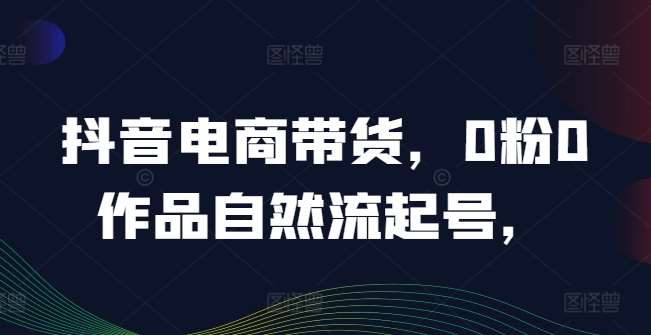 抖音电商带货，0粉0作品自然流起号，热销20多万人的抖音课程的经验分享_天恒副业网