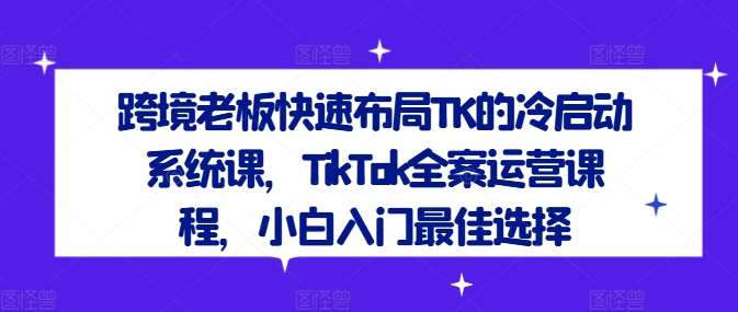 跨境老板快速布局TK的冷启动系统课，TikTok全案运营课程，小白入门最佳选择_天恒副业网