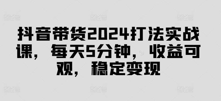 抖音带货2024打法实战课，每天5分钟，收益可观，稳定变现【揭秘】_天恒副业网