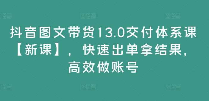 抖音图文带货13.0交付体系课【新课】，快速出单拿结果，高效做账号_天恒副业网