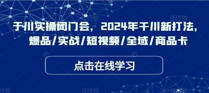 于川实操闭门会，2024年干川新打法，爆品/实战/短视频/全域/商品卡_天恒副业网