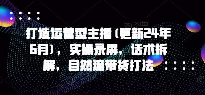 打造运营型主播(更新24年9月)，实操录屏，话术拆解，自然流带货打法_天恒副业网