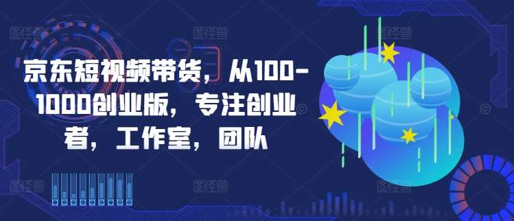 京东短视频带货，从100-1000创业版，专注创业者，工作室，团队_天恒副业网