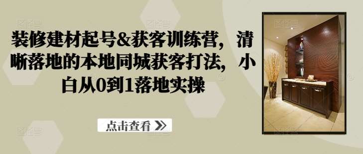 装修建材起号&获客训练营，​清晰落地的本地同城获客打法，小白从0到1落地实操_天恒副业网