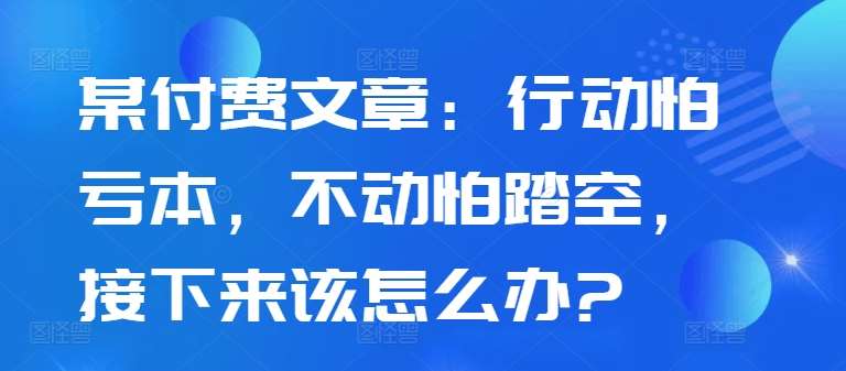 某付费文章：行动怕亏本，不动怕踏空，接下来该怎么办?_天恒副业网