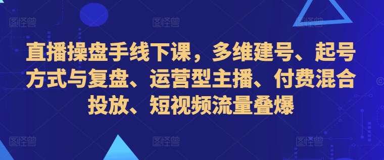 直播操盘手线下课，多维建号、起号方式与复盘、运营型主播、付费混合投放、短视频流量叠爆_天恒副业网