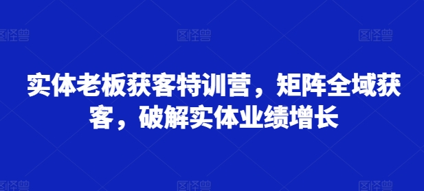 实体老板获客特训营，矩阵全域获客，破解实体业绩增长_天恒副业网