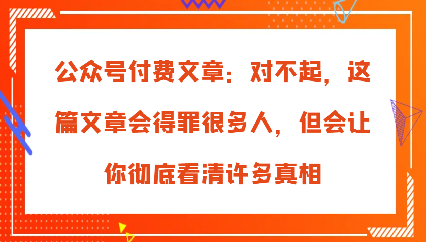 公众号付费文章：对不起，这篇文章会得罪很多人，但会让你彻底看清许多真相_天恒副业网