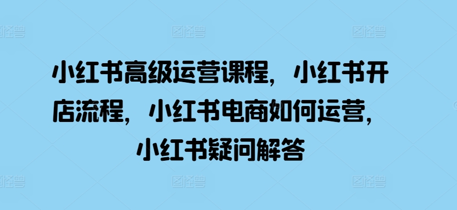 小红书高级运营课程，小红书开店流程，小红书电商如何运营，小红书疑问解答_天恒副业网