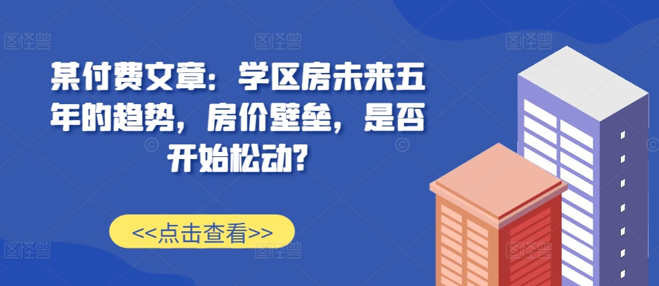 某付费文章：学区房未来五年的趋势，房价壁垒，是否开始松动?_天恒副业网