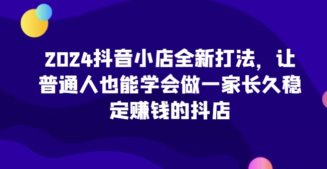 2024抖音小店全新打法，让普通人也能学会做一家长久稳定赚钱的抖店（更新）_天恒副业网