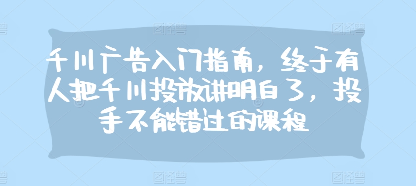 千川广告入门指南，终于有人把千川投放讲明白了，投手不能错过的课程_天恒副业网