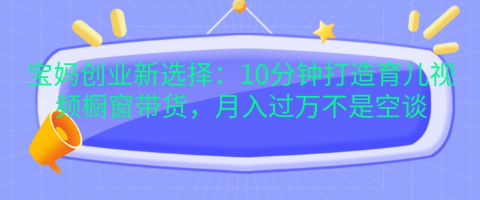 宝妈创业新选择：10分钟打造育儿视频橱窗带货，月入过W不是空谈_天恒副业网