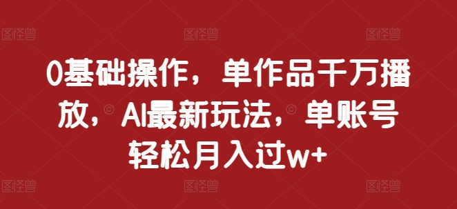 0基础操作，单作品千万播放，AI最新玩法，单账号轻松月入过w+_天恒副业网