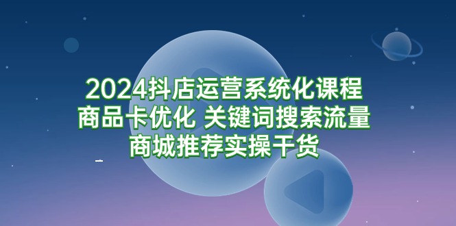 2024抖店运营系统化课程：商品卡优化 关键词搜索流量商城推荐实操干货_天恒副业网