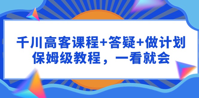 千川 高客课程+答疑+做计划，保姆级教程，一看就会_天恒副业网