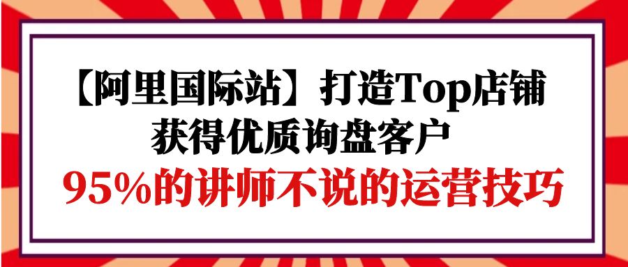 【阿里国际站】打造Top店铺-获得优质询盘客户，95%的讲师不说的运营技巧_天恒副业网