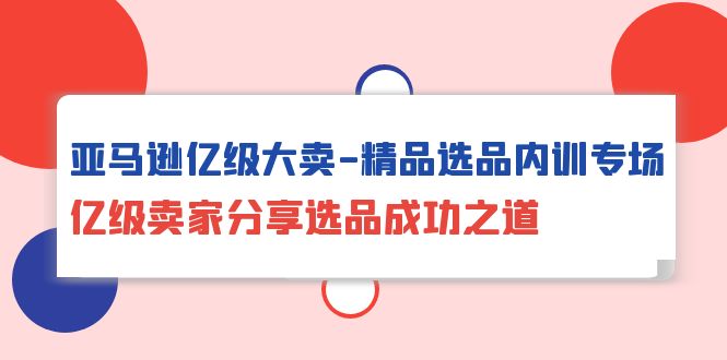 亚马逊亿级大卖-精品选品内训专场，亿级卖家分享选品成功之道_天恒副业网