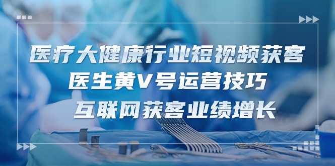 医疗 大健康行业短视频获客：医生黄V号运营技巧 互联网获客业绩增长-15节_天恒副业网