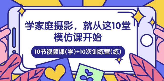 学家庭 摄影,就从这10堂模仿课开始 ,10节视频课(学)+10次训练营(练)_天恒副业网
