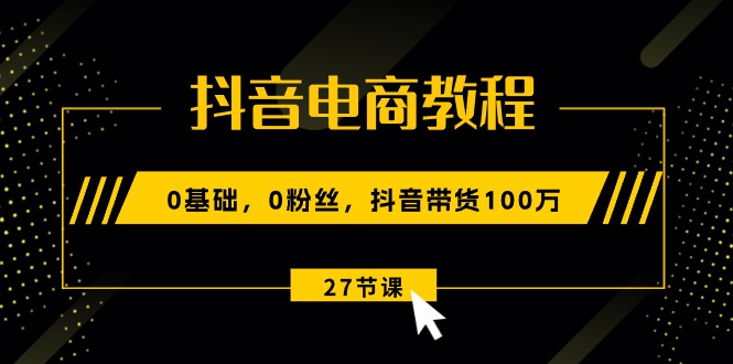 抖音电商教程：0基础，0粉丝，抖音带货100万（27节视频课）_天恒副业网